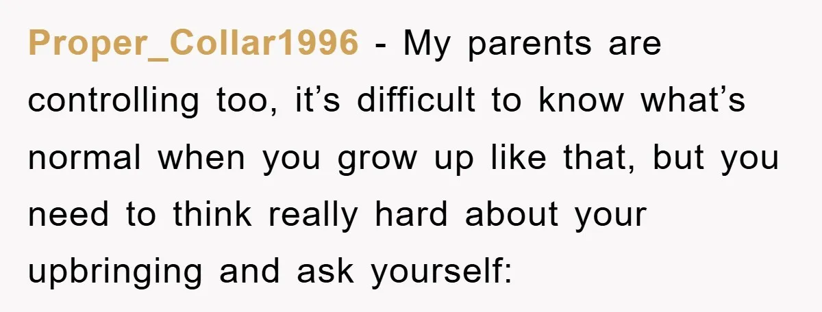 Proper_Collar1996 − My parents are controlling too, it’s difficult to know what’s normal when you grow up like that, but you need to think really hard about your upbringing and...