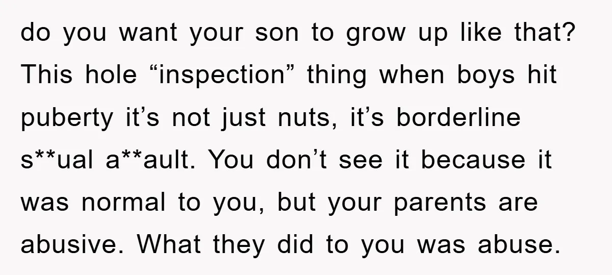do you want your son to grow up like that? This hole “inspection” thing when boys hit puberty it’s not just nuts, it’s borderline s**ual a**ault. You don’t see it...