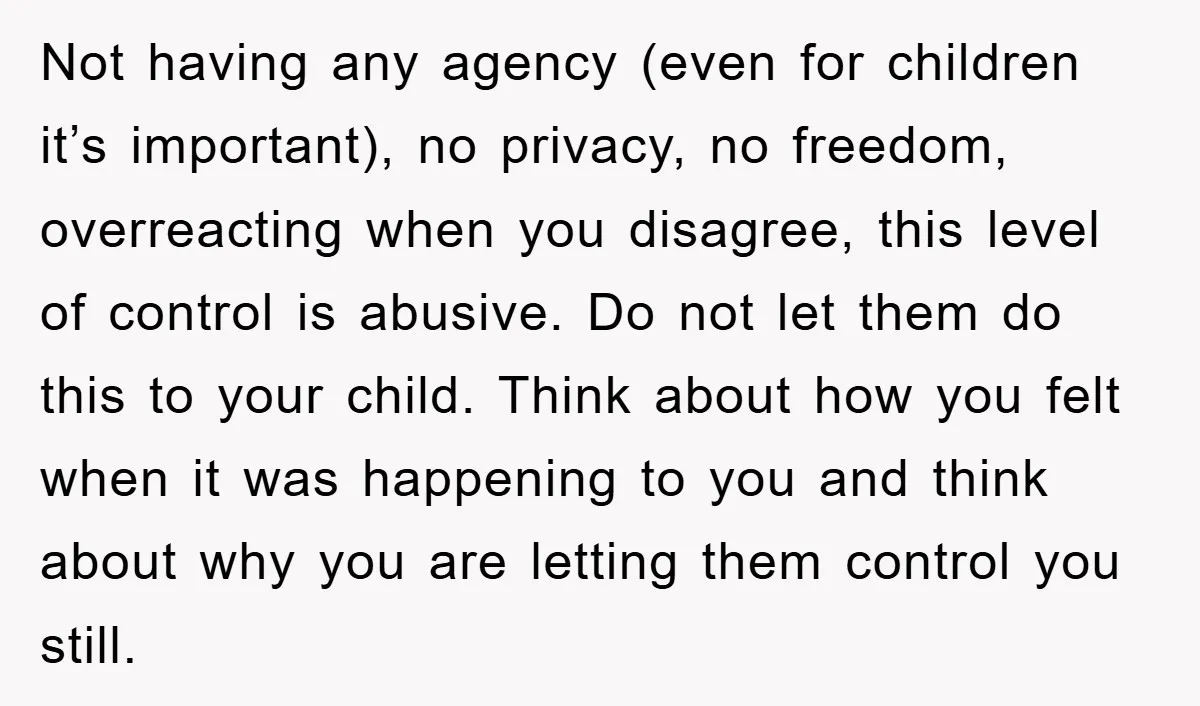 Not having any agency (even for children it’s important), no privacy, no freedom, overreacting when you disagree, this level of control is abusive. Do not let them do this to...