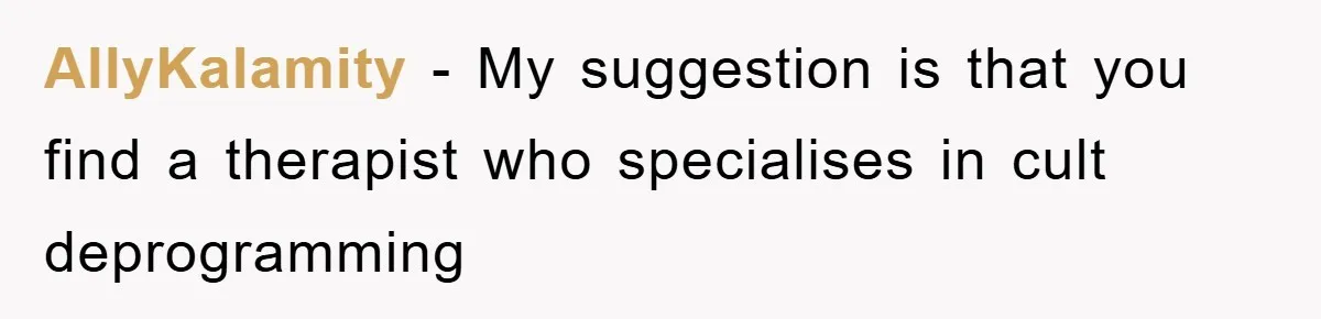AllyKalamity − My suggestion is that you find a therapist who specialises in cult deprogramming