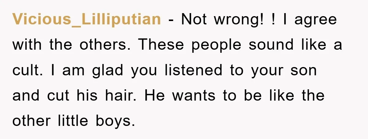 Vicious_Lilliputian − Not wrong! ! I agree with the others. These people sound like a cult. I am glad you listened to your son and cut his hair. He wants...