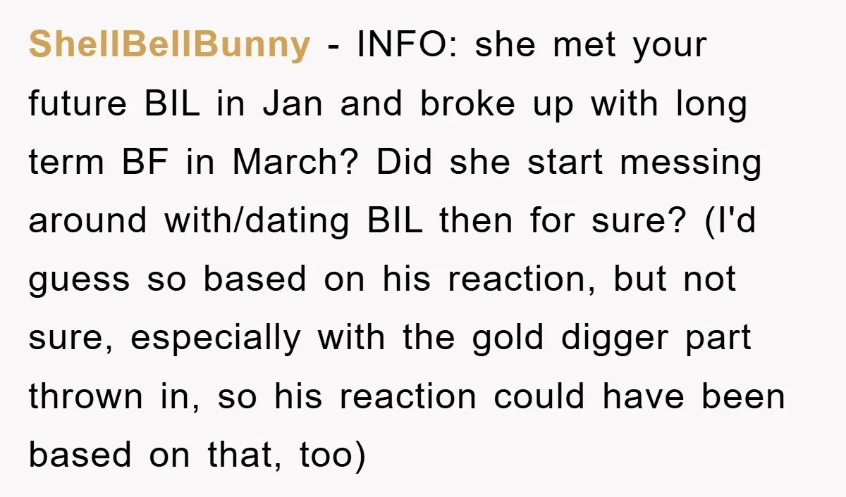 ShellBellBunny − INFO: she met your future BIL in Jan and broke up with long term BF in March? Did she start messing around with/dating BIL then for sure? (I'd...