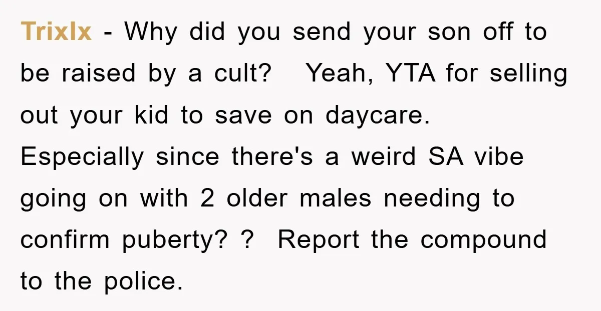 TrixIx − Why did you send your son off to be raised by a cult? Yeah, YTA for selling out your kid to save on daycare. Especially since there's a...