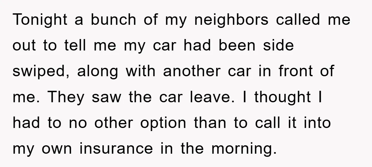 Tonight a bunch of my neighbors called me out to tell me my car had been side swiped, along with another car in front of me. They saw the car...