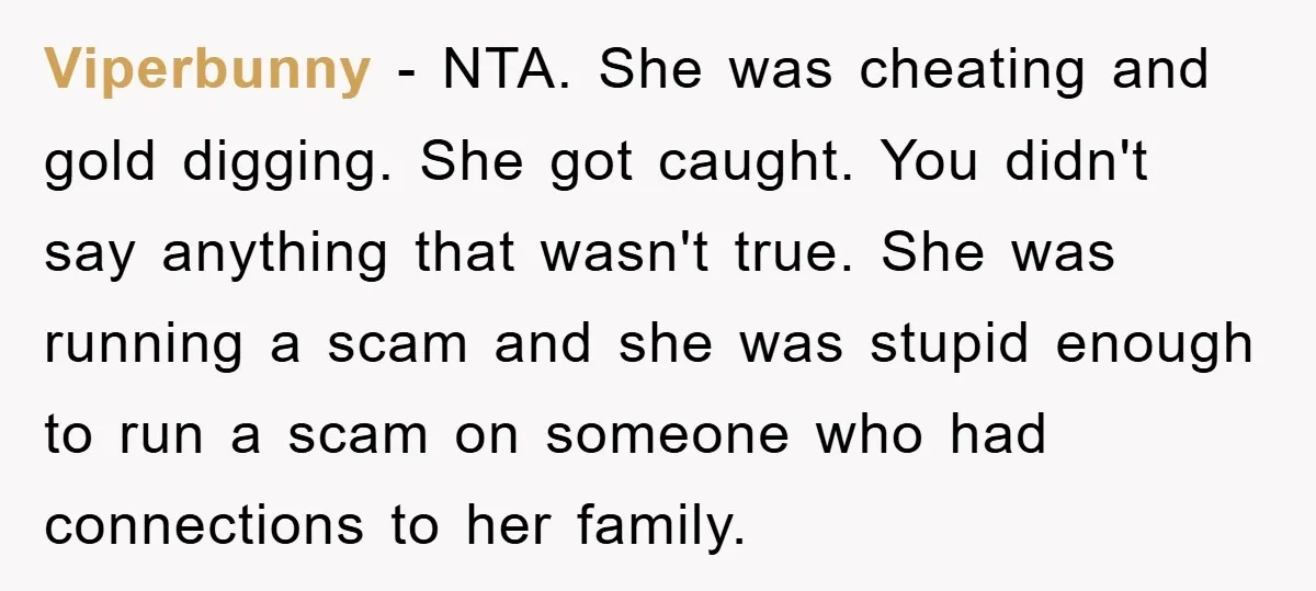 Viperbunny − NTA. She was cheating and gold digging. She got caught. You didn't say anything that wasn't true. She was running a scam and she was stupid enough to...