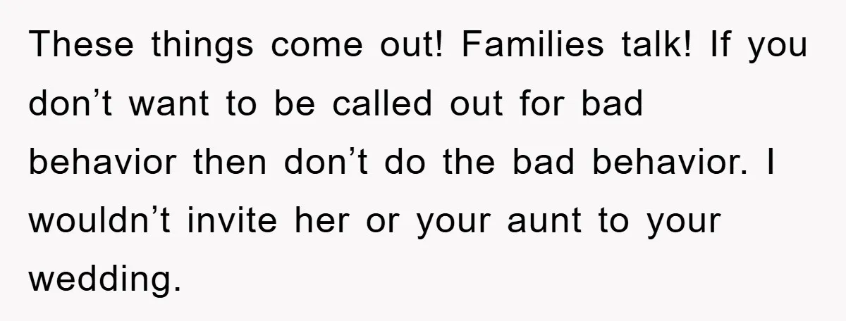 These things come out! Families talk! If you don’t want to be called out for bad behavior then don’t do the bad behavior. I wouldn’t invite her or your aunt...
