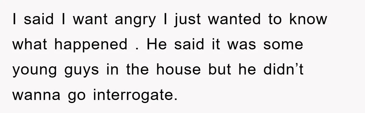 I said I want angry I just wanted to know what happened . He said it was some young guys in the house but he didn’t wanna go interrogate.