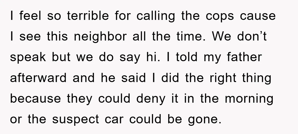 I feel so terrible for calling the cops cause I see this neighbor all the time. We don’t speak but we do say hi. I told my father afterward and...