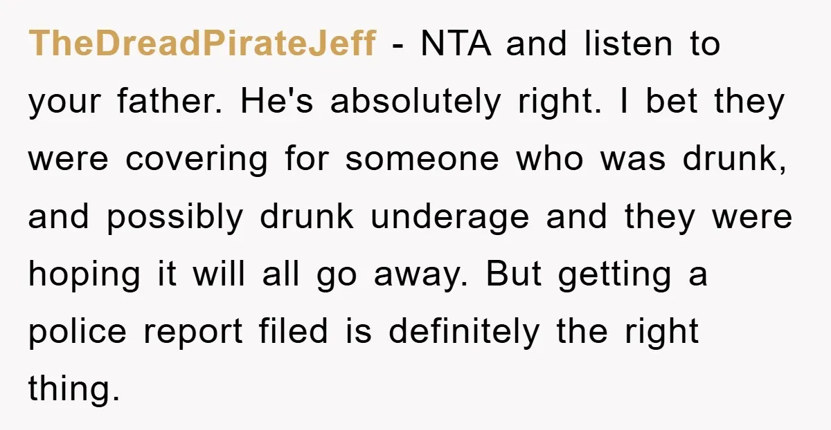 TheDreadPirateJeff − NTA and listen to your father. He's absolutely right. I bet they were covering for someone who was drunk, and possibly drunk underage and they were hoping it...