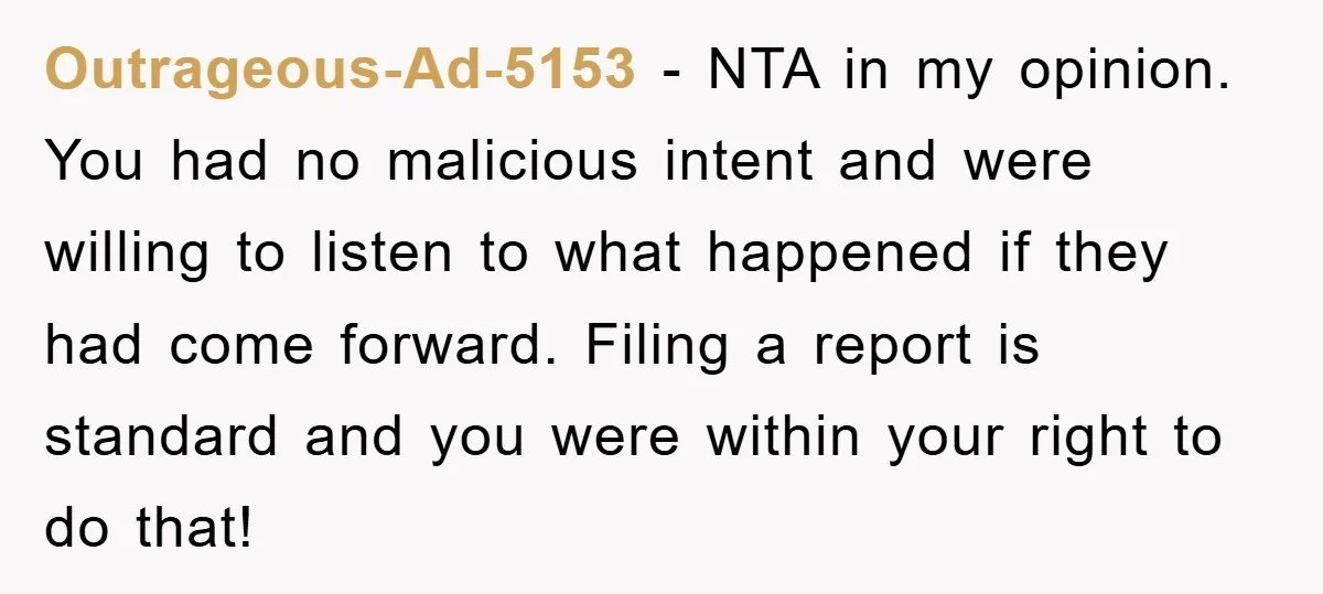 Outrageous-Ad-5153 − NTA in my opinion. You had no malicious intent and were willing to listen to what happened if they had come forward. Filing a report is standard and...