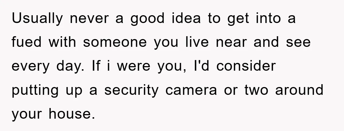 Usually never a good idea to get into a fued with someone you live near and see every day. If i were you, I'd consider putting up a security camera...