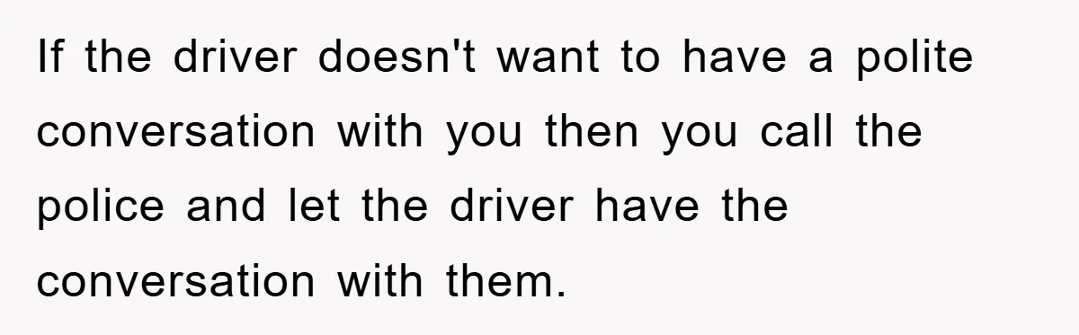 If the driver doesn't want to have a polite conversation with you then you call the police and let the driver have the conversation with them.