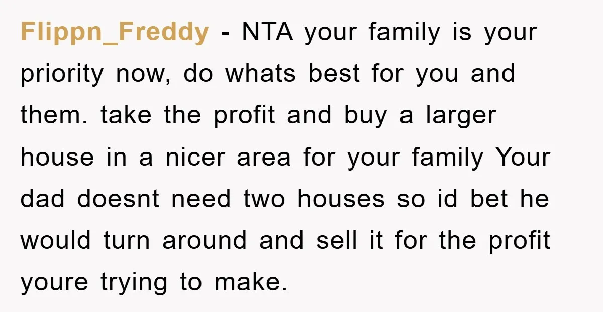 Flippn_Freddy − NTA your family is your priority now, do whats best for you and them. take the profit and buy a larger house in a nicer area for your...