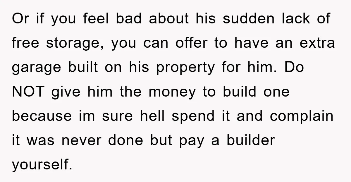 Or if you feel bad about his sudden lack of free storage, you can offer to have an extra garage built on his property for him. Do NOT give him...