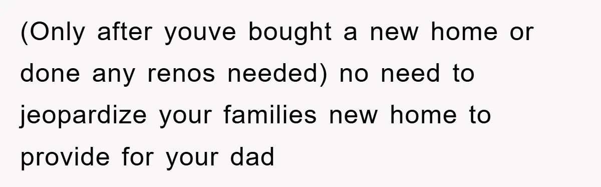 (Only after youve bought a new home or done any renos needed) no need to jeopardize your families new home to provide for your dad