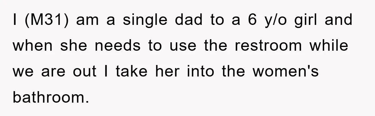 I (M31) am a single dad to a 6 y/o girl and when she needs to use the restroom while we are out I take her into the women's bathroom.