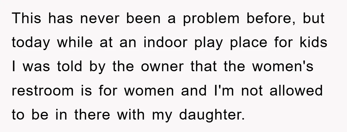This has never been a problem before, but today while at an indoor play place for kids I was told by the owner that the women's restroom is for women...
