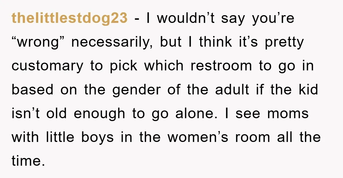 thelittlestdog23 − I wouldn’t say you’re “wrong” necessarily, but I think it’s pretty customary to pick which restroom to go in based on the gender of the adult if the...