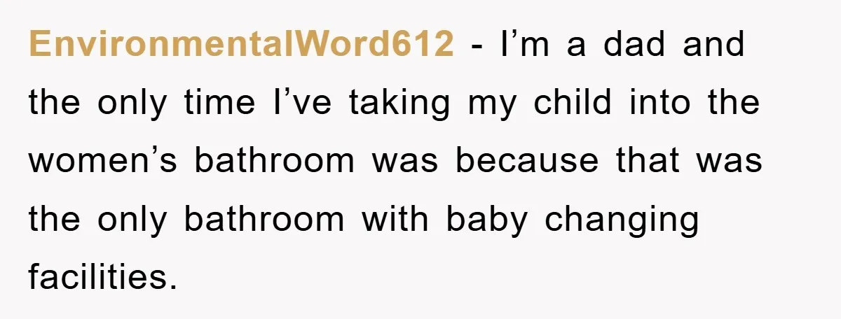 EnvironmentalWord612 − I’m a dad and the only time I’ve taking my child into the women’s bathroom was because that was the only bathroom with baby changing facilities.