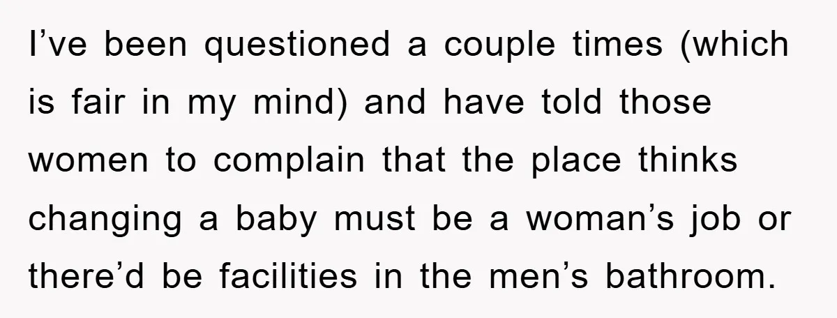 I’ve been questioned a couple times (which is fair in my mind) and have told those women to complain that the place thinks changing a baby must be a woman’s...