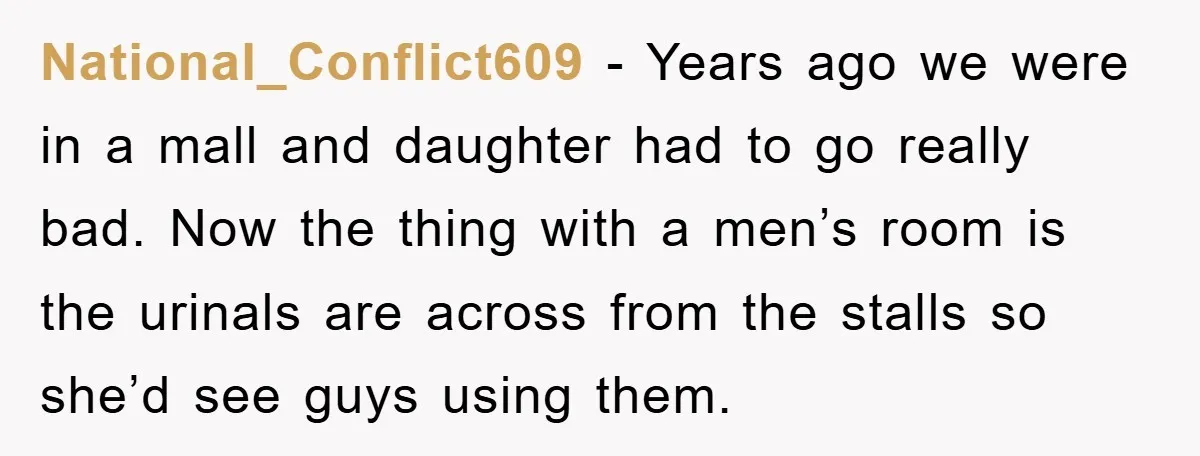 National_Conflict609 − Years ago we were in a mall and daughter had to go really bad. Now the thing with a men’s room is the urinals are across from the...