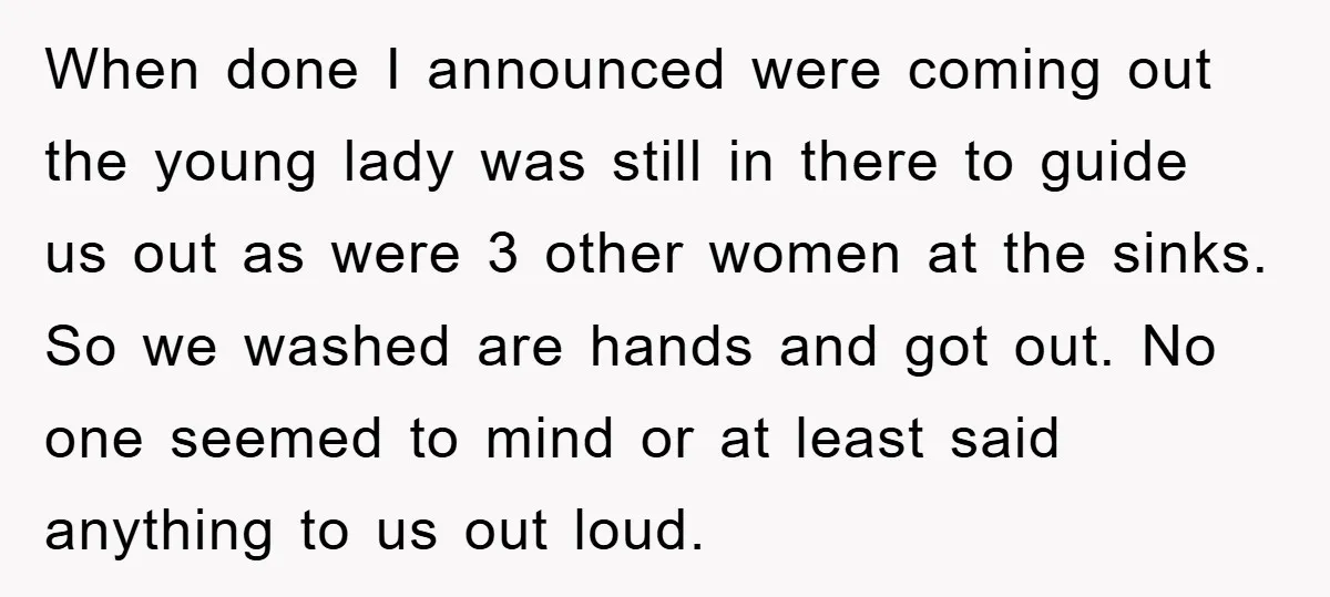 When done I announced were coming out the young lady was still in there to guide us out as were 3 other women at the sinks. So we washed are...