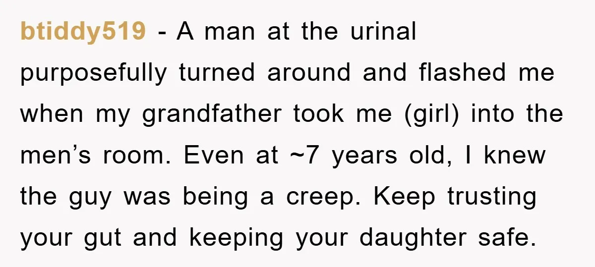 btiddy519 − A man at the urinal purposefully turned around and flashed me when my grandfather took me (girl) into the men’s room. Even at ~7 years old, I knew...