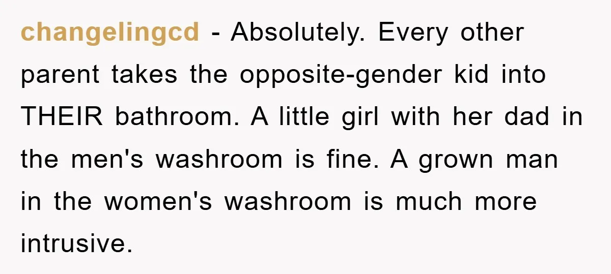 changelingcd − Absolutely. Every other parent takes the opposite-gender kid into THEIR bathroom. A little girl with her dad in the men's washroom is fine. A grown man in the...