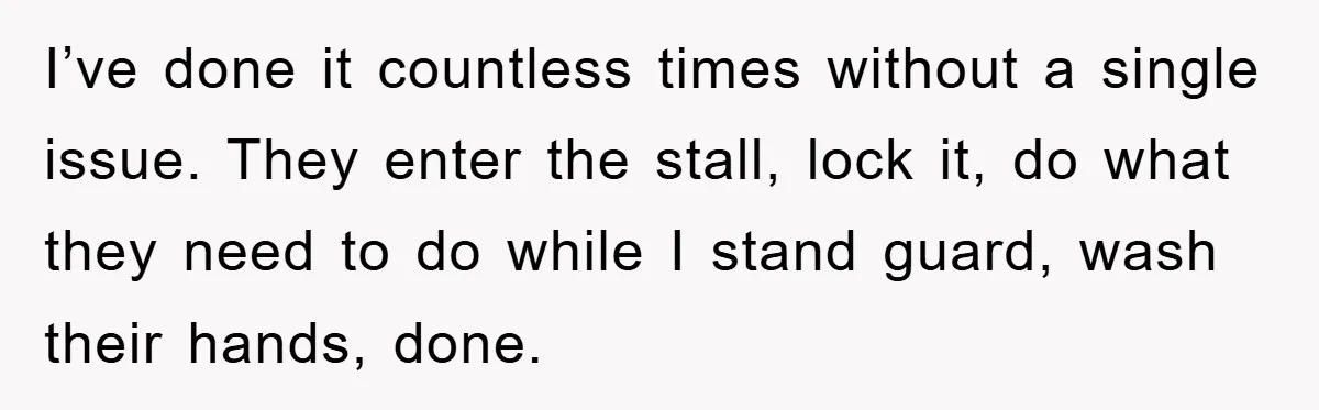 I’ve done it countless times without a single issue. They enter the stall, lock it, do what they need to do while I stand guard, wash their hands, done.