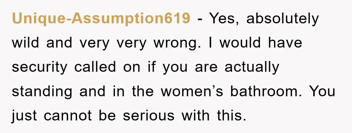 Unique-Assumption619 − Yes, absolutely wild and very very wrong. I would have security called on if you are actually standing and in the women’s bathroom. You just cannot be serious...