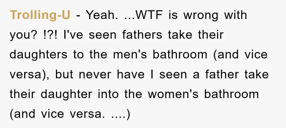 Trolling-U − Yeah. ...WTF is wrong with you? !?! I've seen fathers take their daughters to the men's bathroom (and vice versa), but never have I seen a father take...