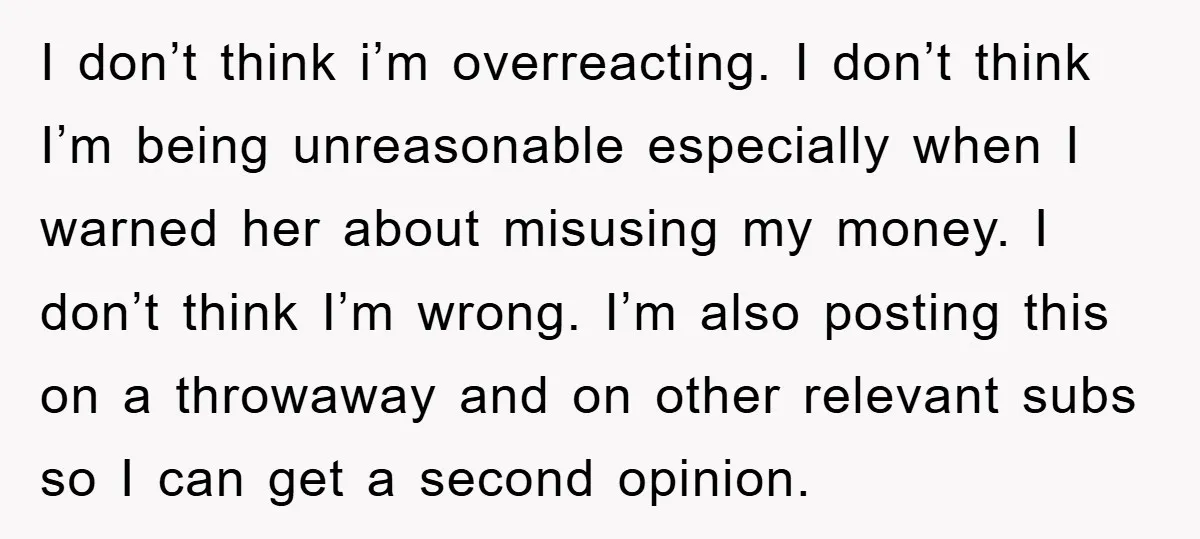 I don’t think i’m overreacting. I don’t think I’m being unreasonable especially when I warned her about misusing my money. I don’t think I’m wrong. I’m also posting this on...