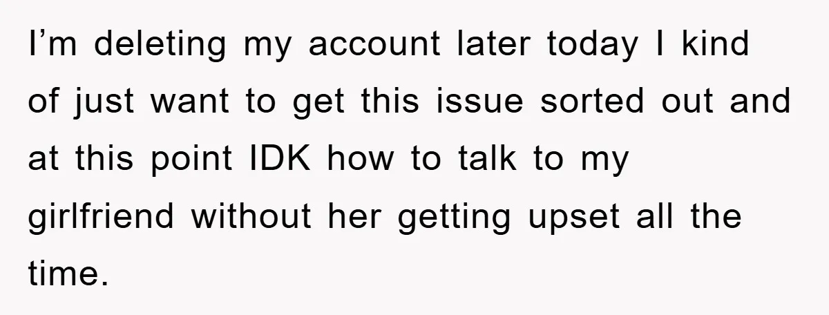 I’m deleting my account later today I kind of just want to get this issue sorted out and at this point IDK how to talk to my girlfriend without her...