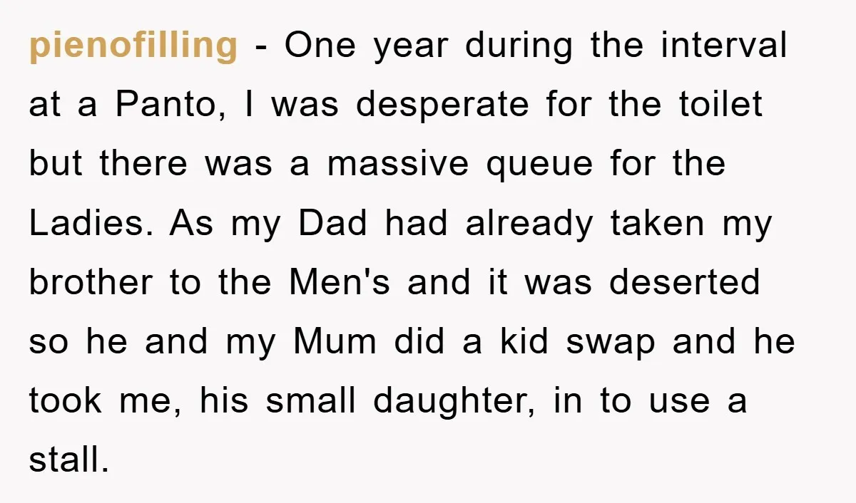 pienofilling − One year during the interval at a Panto, I was desperate for the toilet but there was a massive queue for the Ladies. As my Dad had already...