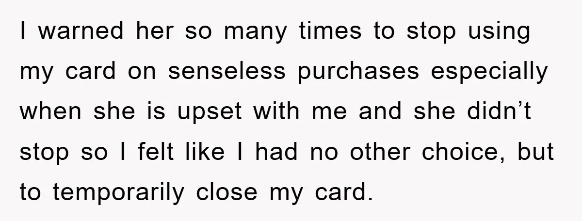 I warned her so many times to stop using my card on senseless purchases especially when she is upset with me and she didn’t stop so I felt like I...