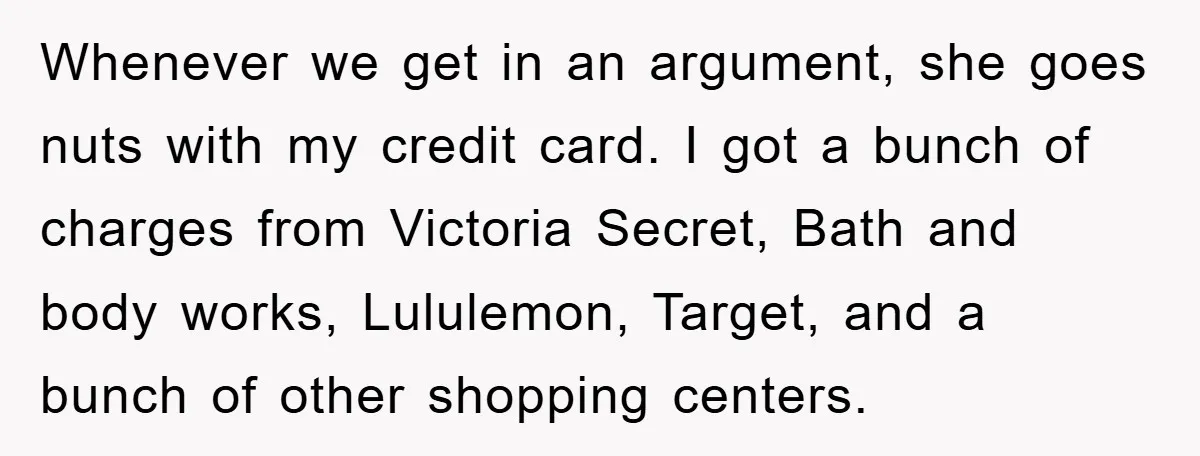 Whenever we get in an argument, she goes nuts with my credit card. I got a bunch of charges from Victoria Secret, Bath and body works, Lululemon, Target, and a...