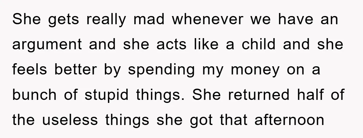 She gets really mad whenever we have an argument and she acts like a child and she feels better by spending my money on a bunch of stupid things. She...