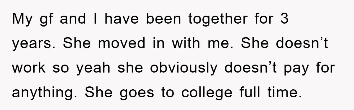 My gf and I have been together for 3 years. She moved in with me. She doesn’t work so yeah she obviously doesn’t pay for anything. She goes to college...