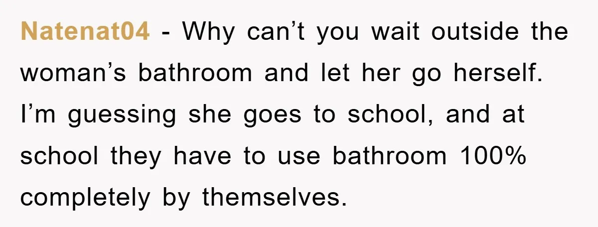 Natenat04 − Why can’t you wait outside the woman’s bathroom and let her go herself. I’m guessing she goes to school, and at school they have to use bathroom 100%...