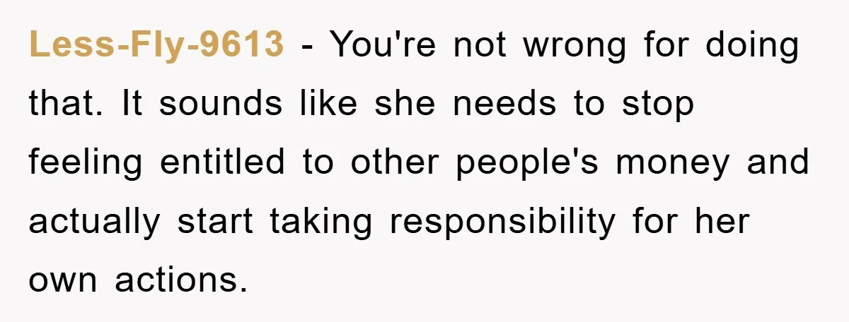 Less-Fly-9613 − You're not wrong for doing that. It sounds like she needs to stop feeling entitled to other people's money and actually start taking responsibility for her own actions.