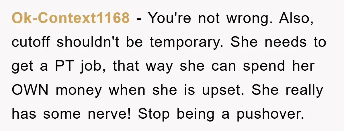 Ok-Context1168 − You're not wrong. Also, cutoff shouldn't be temporary. She needs to get a PT job, that way she can spend her OWN money when she is upset. She...
