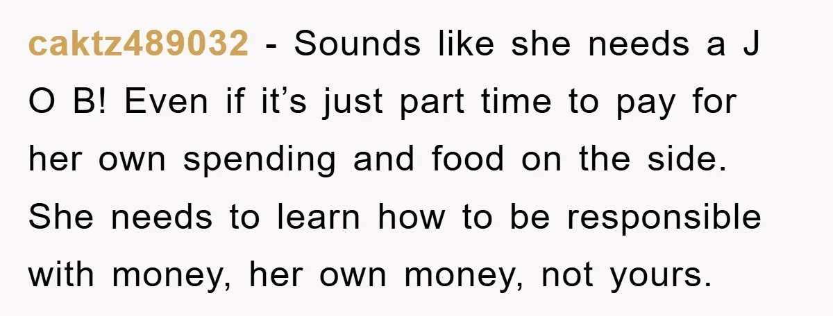 caktz489032 − Sounds like she needs a J O B! Even if it’s just part time to pay for her own spending and food on the side. She needs to...