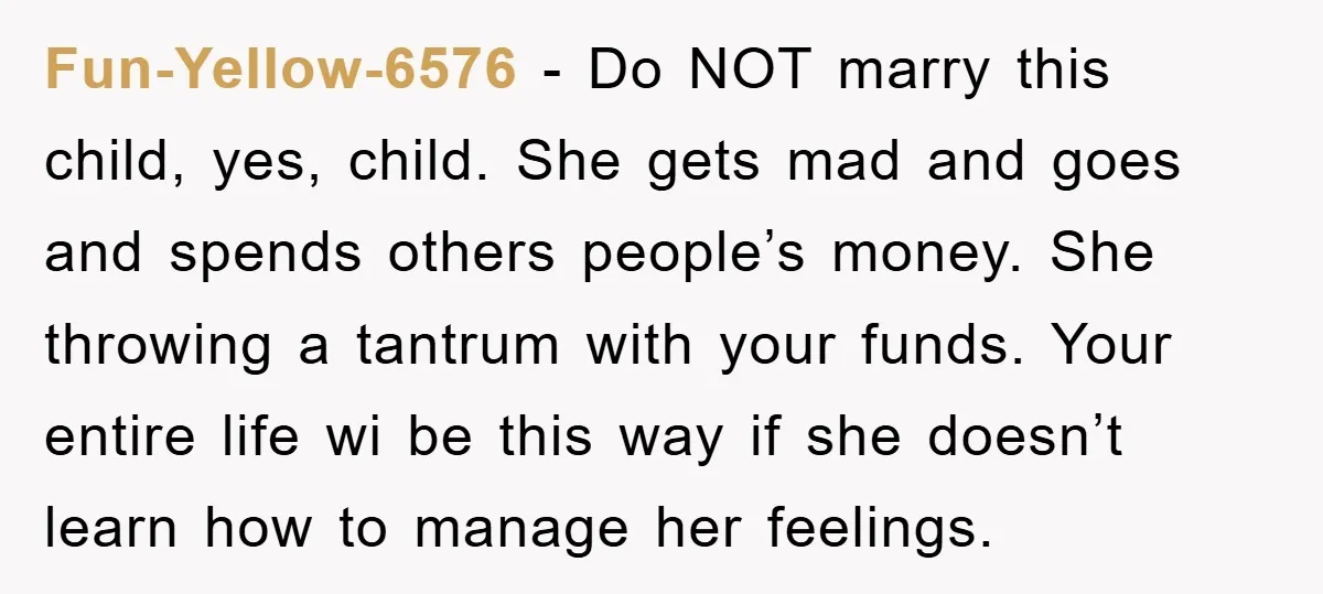 Fun-Yellow-6576 − Do NOT marry this child, yes, child. She gets mad and goes and spends others people’s money. She throwing a tantrum with your funds. Your entire life wi...