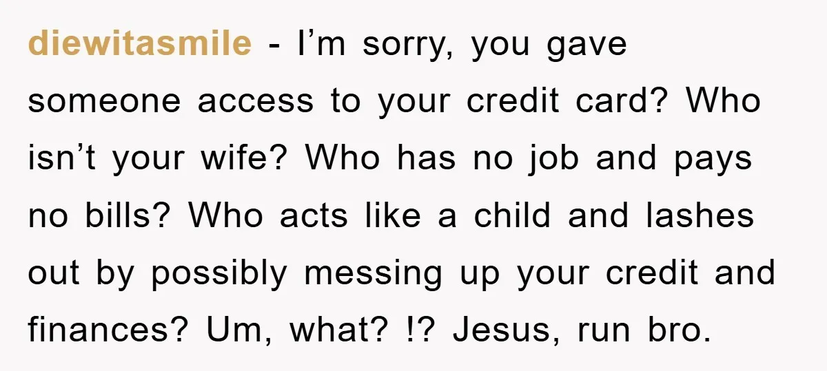 diewitasmile − I’m sorry, you gave someone access to your credit card? Who isn’t your wife? Who has no job and pays no bills? Who acts like a child and...