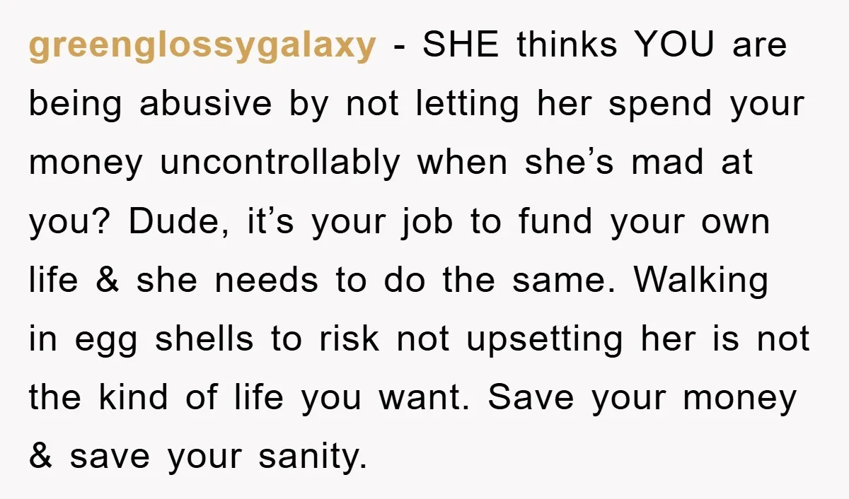 greenglossygalaxy − SHE thinks YOU are being abusive by not letting her spend your money uncontrollably when she’s mad at you? Dude, it’s your job to fund your own life...