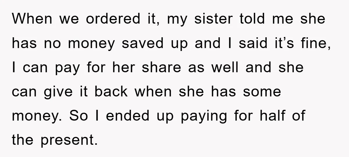 When we ordered it, my sister told me she has no money saved up and I said it’s fine, I can pay for her share as well and she can...