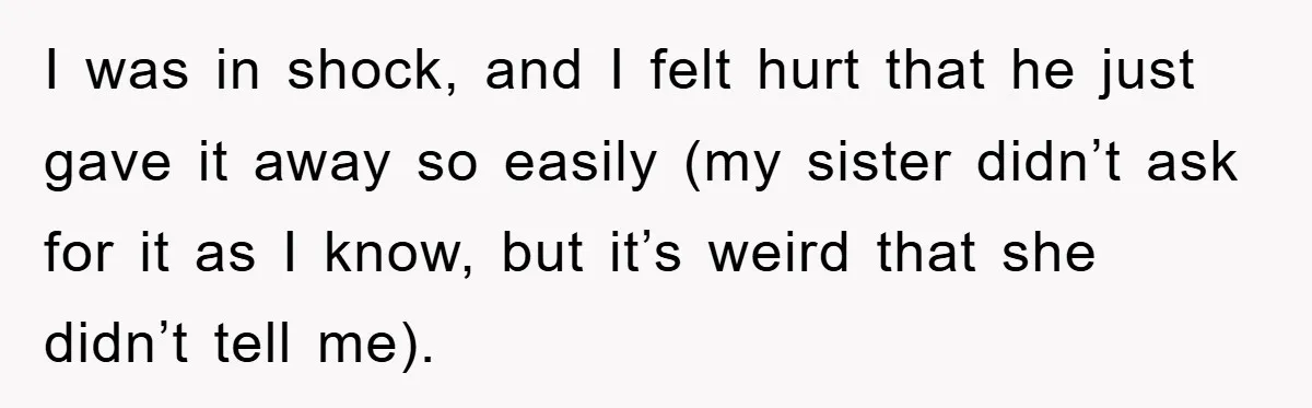 I was in shock, and I felt hurt that he just gave it away so easily (my sister didn’t ask for it as I know, but it’s weird that she...