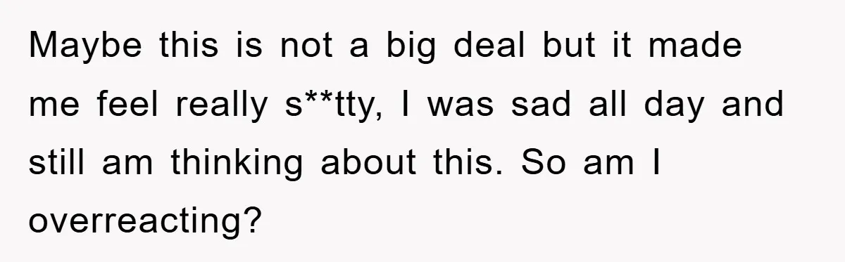 Maybe this is not a big deal but it made me feel really s**tty, I was sad all day and still am thinking about this. So am I overreacting?