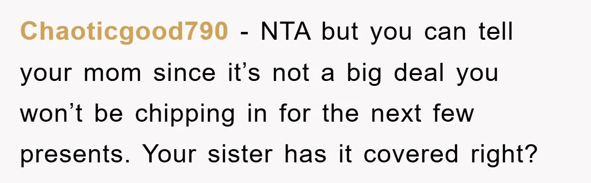 Chaoticgood790 − NTA but you can tell your mom since it’s not a big deal you won’t be chipping in for the next few presents. Your sister has it covered...