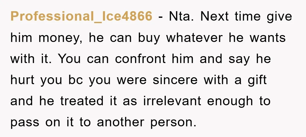 Professional_Ice4866 − Nta. Next time give him money, he can buy whatever he wants with it. You can confront him and say he hurt you bc you were sincere with...